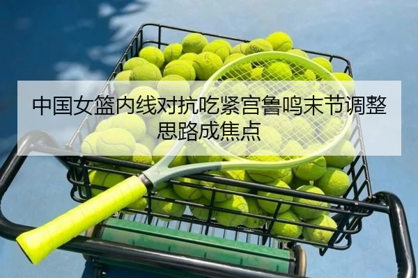 中国女篮内线对抗吃紧宫鲁鸣末节调整思路成焦点